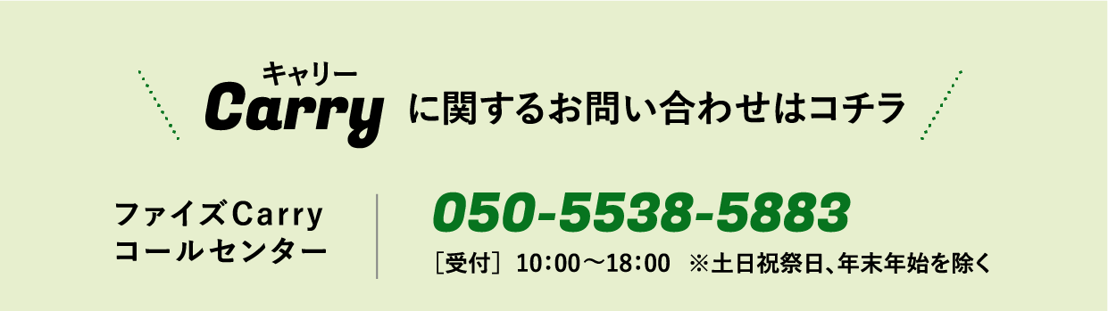 Carry キャリーに関するお問い合わせはコチラ / ファイズCarryコールセンター / 050-5538-5883 / ［受付］月〜金  10：00〜18：00