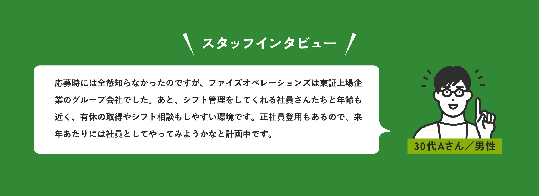 スタッフインタビュー 応募時には全然知らなかったのですが、ファイズオペレーションズは東証上場企業グループでした。あと、シフト管理をしてくれる社員さんたちと年齢も近く、有休の取得やシフト相談もしやすい環境です。正社員登用もあるので、来年あたりには社員としてやってみようかなと計画中です。