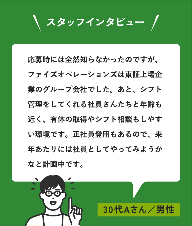 スタッフインタビュー 応募時には全然知らなかったのですが、ファイズオペレーションズは東証上場企業グループでした。あと、シフト管理をしてくれる社員さんたちと年齢も近く、有休の取得やシフト相談もしやすい環境です。正社員登用もあるので、来年あたりには社員としてやってみようかなと計画中です。